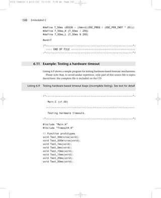 8322 Chapter 6 p113-142      21/2/02   9:58 am   Page 140




         140      Embedded C


                              #define T_50ms (65536 – (tWord)(OSC_FREQ / (OSC_PER_INST * 20)))
                              #define T_50ms_H (T_50ms / 256)
                              #define T_50ms_L (T_50ms % 256)

                              #endif

                              /*------------------------------------------------------------*-
                                ---- END OF FILE --------------------------------------------
                              -*------------------------------------------------------------*/



                    6.11 Example: Testing a hardware timeout

                              Listing 6.9 shows a simple program for testing hardware-based timeout mechanisms.
                                 Please note that, to avoid undue repetition, only part of this source file is repro-
                              duced here: the complete file is included on the CD.


               Listing 6.9    Testing hardware-based timeout loops (incomplete listing). See text for detail


                              /*------------------------------------------------------------*-

                                  Main.C (v1.00)

                                -------------------------------------------------------------

                                  Testing hardware timeouts.

                              -*------------------------------------------------------------*/

                              #include "Main.H"
                              #include "TimeoutH.H"

                              // Function prototypes
                              void Test_50micros(void);
                              void Test_500micros(void);
                              void Test_1ms(void);
                              void Test_5ms(void);
                              void Test_10ms(void);
                              void Test_15ms(void);
                              void Test_20ms(void);
                              void Test_50ms(void);
 