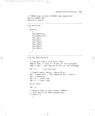 8322 Chapter 6 p113-142   21/2/02    9:58 am   Page 141




                                                                       Meeting real-time constraints   141


                              // TIMEOUT code variable & TIMEOUT code (dummy here)
                              #define TIMEOUT 0xFF
                              tByte Error_code_G;

                              /*------------------------------------------------------------*/
                              void main(void)
                                 {
                                 while(1)
                                    {
                                    Test_50micros();
                                    Test_500micros();
                                    Test_1ms();
                                    Test_5ms();
                                    Test_10ms();
                                    Test_15ms();
                                    Test_20ms();
                                    Test_50ms();
                                    }
                                 }

                              /*------------------------------------------------------------*/
                              void Test_50micros(void)
                                 {
                                 // Configure Timer 0 as a 16-bit timer
                                 TMOD &= 0xF0; // Clear all T0 bits (T1 left unchanged)
                                 TMOD |= 0x01; // Set required T0 bits (T1 left unchanged)

                                    ET0 = 0;        // No interrupts

                                    // Simple timeout feature – approx 50 µs
                                    TH0 = T_50micros_H; // See TimeoutH.H for T_ details
                                    TL0 = T_50micros_L;
                                    TF0 = 0; // Clear flag
                                    TR0 = 1; // Start timer

                                    while (!TF0);

                                    TR0 = 0;

                                    // Normally need to report timeout TIMEOUTs
                                    // (this test is for demo purposes here)
                                    if (TF0 == 1)
                                       {
 
