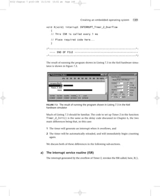 8322 Chapter 7 p143-188   21/2/02    10:02 am   Page 149




                                                              Creating an embedded operating system            149


                               void X(void) interrupt INTERRUPT_Timer_2_Overflow
                                  {
                                  // This ISR is called every 1 ms

                                    // Place required code here...
                                    }

                               /*------------------------------------------------------------*-
                                 ---- END OF FILE --------------------------------------------
                               -*------------------------------------------------------------*/

                               The result of running the program shown in Listing 7.3 in the Keil hardware simu-
                               lator is shown in Figure 7.3.




                               FIGURE 7.3 The result of running the program shown in Listing 7.3 in the Keil
                               hardware simulator

                               Much of Listing 7.3 should be familiar. The code to set up Timer 2 in the function
                               Timer_2_Init() is the same as the delay code discussed in Chapter 6, the two
                               main differences being that, in this case:

                               1 The timer will generate an interrupt when it overflows, and

                               2 The timer will be automatically reloaded, and will immediately begin counting
                                 again.

                               We discuss both of these differences in the following sub-sections.


                          a)   The interrupt service routine (ISR)
                               The interrupt generated by the overflow of Timer 2, invokes the ISR called, here, X().
 