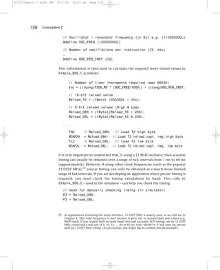 8322 Chapter 7 p143-188   21/2/02    10:02 am      Page 158




         158    Embedded C


                              // Oscillator / resonator frequency (in Hz) e.g. (11059200UL)
                              #define OSC_FREQ (12000000UL)

                              // Number of oscillations per instruction (12, etc)
                              …
                              #define OSC_PER_INST (12)

                           This information is then used to calculate the required timer reload values in
                           Simple_EOS.C as follows:

                                   // Number of timer increments required (max 65536)
                                   Inc = ((tLong)TICK_MS * (OSC_FREQ/1000)) / (tLong)OSC_PER_INST;

                                   // 16-bit reload value
                                   Reload_16 = (tWord) (65536UL – Inc);

                                   // 8-bit reload values (High & Low)
                                   Reload_08H = (tByte)(Reload_16 / 256);
                                   Reload_08L = (tByte)(Reload_16 % 256);

                              ...

                                   TH2         =    Reload_08H; // Load T2 high byte
                                   RCAP2H      =   Reload_08H; // Load T2 reload capt. reg. high byte
                                   TL2         =    Reload_08L; // Load T2 low byte
                                   RCAP2L      =   Reload_08L; // Load T2 reload capt. reg. low byte

                           It is very important to understand that, if using a 12 MHz oscillator, then accurate
                           timing can usually be obtained over a range of tick intervals from 1 ms to 60 ms
                           (approximately). However, if using other clock frequencies (such as the popular
                           11.0592 MHz),25 precise timing can only be obtained at a much more limited
                           range of tick intervals. If you are developing an application where precise timing is
                           required, you must check the timing calculations by hand. This code in
                           Simple_EOS.C – used in the simulator – can help you check the timing:

                              // Used for manually checking timing (in simulator)
                              P2 = Reload_08H;
                              P3 = Reload_08L;



                           25. In applications involving the serial interface, 11.0592 MHz is widely used, as we will see in
                               Chapter 8. This ‘odd’ frequency is used because it gives rise to acurate baud rate values (e.g.
                               9600 baud). If you require both accurate baud rates and asccurate EOS timing, use an 11.0592
                               MHz crystal and a tick rate of 5, 10, 15, … 60 or 65 ms. Such ‘divide by 5’ tick rates are precise
                               with an 11.0592 MHz crystal. (As an exercise, you might like to confirm this for yourself.)
 