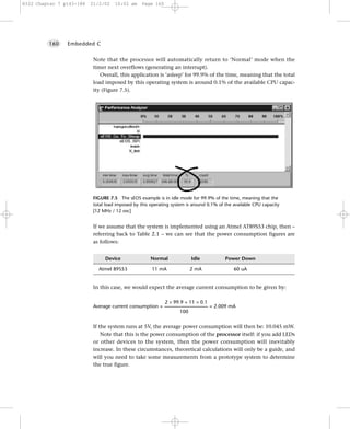 8322 Chapter 7 p143-188   21/2/02      10:02 am       Page 160




         160    Embedded C


                           Note that the processor will automatically return to ‘Normal’ mode when the
                           timer next overflows (generating an interrupt).
                              Overall, this application is ‘asleep’ for 99.9% of the time, meaning that the total
                           load imposed by this operating system is around 0.1% of the available CPU capac-
                           ity (Figure 7.5).




                           FIGURE 7.5 The sEOS example is in idle mode for 99.9% of the time, meaning that the
                           total load imposed by this operating system is around 0.1% of the available CPU capacity
                           [12 MHz / 12 osc]


                           If we assume that the system is implemented using an Atmel AT89S53 chip, then –
                           referring back to Table 2.1 – we can see that the power consumption figures are
                           as follows:


                                 Device                    Normal                 Idle                Power Down

                              Atmel 89S53                   11 mA                2 mA                     60 uA


                           In this case, we would expect the average current consumption to be given by:

                                                          2 × 99.9 + 11 × 0.1
                           Average current consumption = ---------------------------------------- = 2.009 mA
                                                                       100


                           If the system runs at 5V, the average power consumption will then be: 10.045 mW.
                               Note that this is the power consumption of the processor itself: if you add LEDs
                           or other devices to the system, then the power consumption will inevitably
                           increase. In these circumstances, theoretical calculations will only be a guide, and
                           will you need to take some measurements from a prototype system to determine
                           the true figure.
 