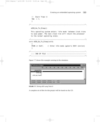 8322 Chapter 7 p143-188   21/2/02    10:02 am   Page 165




                                                             Creating an embedded operating system   165


                                    // Start Timer 0
                                    TR0 = 1;
                                    }

                             /*------------------------------------------------------------*-

                                sEOS_Go_To_Sleep()

                                This operating system enters ‘idle mode’ between clock ticks
                                to save power. The next clock tick will return the processor
                                to the normal operating state.

                             -*------------------------------------------------------------*/
                             void sEOS_Go_To_Sleep(void)
                                {
                                PCON |= 0x01;     // Enter idle mode (generic 8051 version)
                                }

                             /*------------------------------------------------------------*-
                               ---- END OF FILE --------------------------------------------
                             -*------------------------------------------------------------*/

                             Figure 7.7 shows this example running in the simulator.




                             FIGURE 7.7 Driving sEOS using Timer 0


                             A complete set of files for this project will be found on the CD.
 