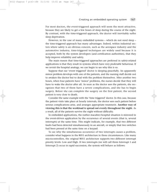 8322 Chapter 7 p143-188   21/2/02   10:02 am   Page 167




                                                            Creating an embedded operating system            167


                             For most doctors, the event-triggered approach will seem the most attractive,
                             because they are likely to get a few hours of sleep during the course of the night.
                             By contrast, with the time-triggered approach, the doctor will inevitably suffer
                             sleep deprivation.
                                However, in the case of many embedded systems – which do not need sleep –
                             the time-triggered approach has many advantages. Indeed, within industrial sec-
                             tors where safety is an obvious concern, such as the aerospace industry and the
                             automotive industry, time-triggered techniques are widely used because it is
                             accepted, both by the system developers (and certification authorities), that they
                             help improve reliability and safety.
                                The main reason that time-triggered approaches are preferred in safety-related
                             applications is that they result in systems which have very predictable behaviour. If
                             we revisit the hospital analogy, we can begin to see why this is so.
                                Suppose that our ‘event triggered’ doctor is sleeping peacefully. An apparently
                             minor problem develops with one of the patients, and the nursing staff decide not
                             to awaken the doctor but to deal with the problem themselves. After another two
                             hours, when four patients have ‘minor’ problems, the nurses decide that they will
                             have to wake the doctor after all. As soon as the doctor sees the patients, she rec-
                             ognizes that two of them have a severe complications, and she has to begin
                             surgery. Before she can complete the surgery on the first patient, the second
                             patient is very close to death.
                                Consider the same example with the ‘time triggered’ doctor. In this case, because
                             the patient visits take place at hourly intervals, the doctor sees each patient before
                             serious complications arise, and arranges appropriate treatment. Another way of
                             viewing this is that the workload is spread out evenly throughout the night. As
                             a result, all of the patients survive the night without difficulty.
                                In embedded applications, the (rather macabre) hospital situation is mirrored in
                             the event-driven application by the occurrence of several events (that is, several
                             interrupts) at the same time. This might indicate, for example, that two different
                             faults had been detected simultaneously in an aircraft, or simply that two switches
                             had been pressed at the same time on a keypad.
                                To see why the simultaneous occurrence of two interrupts causes a problem,
                             consider what happens in the 8051 architecture in these circumstances. Like many
                             microcontrollers, the original 8051 architecture supports two different interrupt
                             priority levels: Low and High. If two interrupts (we will call them Interrupt 1 and
                             Interrupt 2) occur in rapid succession, the system will behave as follows:
 