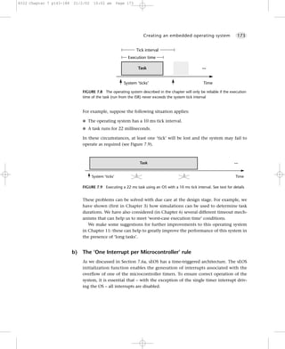 8322 Chapter 7 p143-188   21/2/02    10:02 am        Page 173




                                                                    Creating an embedded operating system                173


                                                                Tick interval
                                                          Execution time

                                                                 Task                               ...


                                                        System ‘ticks’                               Time

                               FIGURE 7.8 The operating system described in the chapter will only be reliable if the execution
                               time of the task (run from the ISR) never exceeds the system tick interval


                               For example, suppose the following situation applies:

                               G The operating system has a 10 ms tick interval.

                               G A task runs for 22 milliseconds.

                               In these circumstances, at least one ‘tick’ will be lost and the system may fail to
                               operate as required (see Figure 7.9).



                                                                  Task                                                 ...


                                    System ‘ticks’                                                                      Time

                               FIGURE 7.9 Executing a 22 ms task using an OS with a 10 ms tick interval. See text for details


                               These problems can be solved with due care at the design stage. For example, we
                               have shown (first in Chapter 3) how simulations can be used to determine task
                               durations. We have also considered (in Chapter 6) several different timeout mech-
                               anisms that can help us to meet ‘worst-case execution time’ conditions.
                                  We make some suggestions for further improvements to this operating system
                               in Chapter 11: these can help to greatly improve the performance of this system in
                               the presence of ‘long tasks’.


                          b)   The ‘One Interrupt per Microcontroller’ rule
                               As we discussed in Section 7.6a, sEOS has a time-triggered architecture. The sEOS
                               initialization function enables the generation of interrupts associated with the
                               overflow of one of the microcontroller timers. To ensure correct operation of the
                               system, it is essential that – with the exception of the single timer interrupt driv-
                               ing the OS – all interrupts are disabled.
 