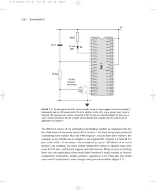 8322 Chapter 1 p1-16   21/2/02   9:52 am     Page 4




           4    Embedded C


                                                                                                                     5V



                                                          300Ω                     1   P1.0              VCC    40
                                                                                   2   P1.1              P0.0   39

                                    10 µF                                          3   P1.2              P0.1   38
                                                         10 mA                     4   P1.3              P0.2   37
                                                          LED
                                                                                   5   P1.4              P0.3   36
                                                                                   6   P1.5              P0.4   35
                                                                                   7   P1.6              P0.5   34
                                                                                   8   P1.7              P0.6   33
                                                                                   9   RST               P0.7   32




                                                                                              ‘8051’
                                                                                  10   P3.0              / EA   31
                                                                                  11   P3.1              ALE    30
                                                                                  12   P3.2            / PSEN   29

                                     10 KΩ                                        13   P3.3              P2.7   28
                                                                                  14   P3.4              P2.6   27

                                                       12 MHz                     15   P3.5              P2.5   26
                                                       Ceramic                    16   P3.6              P2.4   25
                                                       Resonator                  17   P3.7              P2.3   24
                                                                                  18   XTL2              P2.2   23
                                                                                  19   XTL1              P2.1   22
                                                                                  20   VSS               P2.0   21




                          FIGURE 1.2 An example of an 8051 microcontroller in use. In this example, the microcontroller is
                          intended to flash an LED connected to Pin 6. In addition to this LED, only a simple ‘reset’ circuit is
                          required (the capacitor and resistor connected to Pin 9), plus an external oscillator (in this case, a
                          3-pin ceramic resonator). We will consider some software that could be used to control such an
                          application in Chapter 3


                          The different nature of the embedded and desktop markets is emphasized by the
                          fact that some of the more recent 8051 devices – far from being more powerful
                          and having more features than the 1980 original – actually have fewer features. For
                          example, as we will discuss in Chapter 2, the original 8051 (Figure 1.1) had 32 I/O
                          pins and could – if necessary – be connected to up to 128 kbytes of external
                          memory. By contrast, the more recent ‘Small 8051’ devices typically have only
                          some 15 I/O pins, and do not support external memory. These devices are finding
                          their way into applications that would have involved a small number of discrete
                          components (transistors, diodes, resistors, capacitors) a few years ago, but which
                          may now be implemented more cheaply using microcontrollers (Figure 1.3).
 