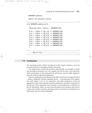 8322 Chapter 7 p143-188   21/2/02    10:02 am    Page 187




                                                                Creating an embedded operating system        187


                                BARGRAPH_Update()

                                Update the bargraph display.

                             -*------------------------------------------------------------*/
                             void BARGRAPH_Update(void)
                                {
                                tBargraph Data = Data_G – BARGRAPH_MIN;

                                    Pin0   =   ((Data   >=   M9_1_G)   ==   BARGRAPH_ON);
                                    Pin1   =   ((Data   >=   M9_2_G)   ==   BARGRAPH_ON);
                                    Pin2   =   ((Data   >=   M9_3_G)   ==   BARGRAPH_ON);
                                    Pin3   =   ((Data   >=   M9_4_G)   ==   BARGRAPH_ON);
                                    Pin4   =   ((Data   >=   M9_5_G)   ==   BARGRAPH_ON);
                                    Pin5   =   ((Data   >=   M9_6_G)   ==   BARGRAPH_ON);
                                    Pin6   =   ((Data   >=   M9_7_G)   ==   BARGRAPH_ON);
                                    Pin7   =   ((Data   >=   M9_8_G)   ==   BARGRAPH_ON);
                                    }

                             /*------------------------------------------------------------*-
                               ---- END OF FILE --------------------------------------------
                             -*------------------------------------------------------------*/



                      7.9 Conclusions

                             The operating system (‘sEOS’) introduced in this chapter imposes a very low
                             processor load but is nonetheless flexible and useful.
                                The simple nature of sEOS also provides other benefits. For example, it means
                             that developers themselves can, very rapidly, port the OS onto a new microcon-
                             troller environment. It also means that the architecture may be readily adapted to
                             meet the needs of a particular application.
                                However, perhaps the most important side effect of this form of simple OS is that
                             – unlike a traditional ‘real-time operating system’ – it becomes part of the applica-
                             tion itself (Figure 7.13). In our experience, this tight integration of OS and
                             application means that developers quickly understand, and claim ownership of,
                             the OS code. This is important, since it avoids a ‘not invented here’ or ‘blame it on
                             the OS’ philosophy, which can arise when developers must interface their code to
                             a large and complex real-time operating system, the features and behaviour of
                             which they may never fully understand.
 