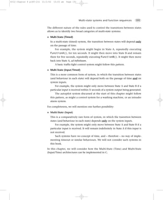 8322 Chapter 8 p189-216   21/2/02   10:03 am     Page 191




                                                            Multi-state systems and function sequences          191


                             The different nature of the rules used to control the transitions between states
                             allows us to identify two broad categories of multi-state systems:

                             G   Multi-State (Timed)
                                 In a multi-state (timed) system, the transition between states will depend only
                                 on the passage of time.
                                     For example, the system might begin in State A, repeatedly executing
                                 FunctionA(), for ten seconds. It might then move into State B and remain
                                 there for five seconds, repeatedly executing FunctionB(). It might then move
                                 back into State A, ad infinituum.
                                     A basic traffic-light control system might follow this pattern.

                             G   Multi-State (Input/Timed)
                                 This is a more common form of system, in which the transition between states
                                 (and behaviour in each state) will depend both on the passage of time and on
                                 system inputs.
                                     For example, the system might only move between State A and State B if a
                                 particular input is received within X seconds of a system output being generated.
                                     The autopilot system discussed at the start of this chapter might follow
                                 this pattern, as might a control system for a washing machine, or an intruder
                                 alarm system.

                             For completeness, we will mention one further possibility:

                             G   Multi-State (Input)
                                 This is a comparatively rare form of system, in which the transition between
                                 states (and behaviour in each state) depends only on the system inputs.
                                     For example, the system might only move between State A and State B if a
                                 particular input is received. It will remain indefinitely in State A if this input is
                                 not received.
                                     Such systems have no concept of time, and – therefore – no way of imple-
                                 menting timeout or similar behaviours. We will not consider such systems in
                                 this book.

                             In this chapter, we will consider how the Multi-State (Time) and Multi-State
                             (Input/Time) architectures can be implemented in C.
 