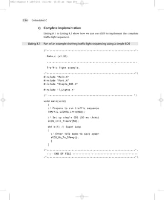 8322 Chapter 8 p189-216      21/2/02   10:03 am   Page 194




         194      Embedded C


                       c)     Complete implementation
                              Listing 8.1 to Listing 8.3 show how we can use sEOS to implement the complete
                              traffic-light sequencer.

               Listing 8.1    Part of an example showing traffic-light sequencing using a simple EOS

                              /*------------------------------------------------------------*-

                                Main.c (v1.00)

                                -------------------------------------------------------------

                                Traffic light example.

                              -*------------------------------------------------------------*/
                              #include "Main.H"
                              #include "Port.H"
                              #include "Simple_EOS.H"

                              #include "T_Lights.H"

                              /* --------------------------------------------------------- */

                              void main(void)
                                 {
                                 // Prepare to run traffic sequence
                                 TRAFFIC_LIGHTS_Init(RED);

                                 // Set up simple EOS (50 ms ticks)
                                 sEOS_Init_Timer2(50);

                                 while(1) // Super Loop
                                 {
                                   // Enter idle mode to save power
                                   sEOS_Go_To_Sleep();
                                   }
                                 }

                              /*------------------------------------------------------------*-
                                ---- END OF FILE --------------------------------------------
                              -*------------------------------------------------------------*/
 