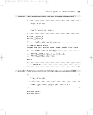 8322 Chapter 8 p189-216   21/2/02   10:03 am   Page 195




                                                          Multi-state systems and function sequences   195


                Listing 8.2   Part of an example showing traffic-light sequencing using a simple EOS

                              /*------------------------------------------------------------*-

                                    T_Lights.H (v1.00)

                                -------------------------------------------------------------

                                    – See T_Lights.C for details.

                              -*------------------------------------------------------------*/

                              #ifndef _T_LIGHTS_H
                              #define _T_LIGHTS_H

                              // ------ Public data type declarations -----------------------

                              // Possible system states
                              typedef enum {RED, RED_AND_AMBER, GREEN, AMBER} eLight_State;

                              // ------ Public function prototypes --------------------------

                              void TRAFFIC_LIGHTS_Init(const eLight_State);
                              void TRAFFIC_LIGHTS_Update(void);

                              #endif

                              /*------------------------------------------------------------*-
                                ---- END OF FILE --------------------------------------------
                              -*-----------------------------------------------------------*/


                Listing 8.3   Part of an example showing traffic-light sequencing using a simple EOS

                              /*------------------------------------------------------------*-

                                    T_lights.C (v1.00)

                                -------------------------------------------------------------

                                    Traffic light control program (Test Version 1.0)

                              -*------------------------------------------------------------*/

                              #include "Main.H"
                              #include "Port.H"
 