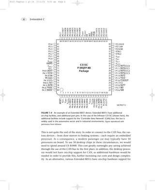 8322 Chapter 1 p1-16   21/2/02   9:52 am      Page 6




           6    Embedded C




                                                 P0.7/AD7
                                                 P0.6/AD6
                                                 P0.5/AD5
                                                 P0.4/AD4
                                                 P0.3/AD3
                                                 P0.2/AD2
                                                 P0.1/AD1
                                                 P0.0/AD0




                                                 P2.7/A15
                                                 P2.6/A14
                                                 P2.5/A13
                                                 P2.4/A12
                                                 P2.3/A11
                                                 VCCEXT
                                                 VSSEXT




                                                 CPUR
                                                 PSEN
                                                 P5.7




                                                 ALE
                                                 EA
                                                 60 59 58 57 56 55 54 53 52 51 50 49 48 47 46 45 44 43 42 41
                                  P5.6      61                                                                 40   P2.2/A10
                                  P5.5      62                                                                 39   P2.1/A9
                                  P5.4      63                                                                 38   P2.0/A8
                                  P5.3      64                                                                 37   XTAL1
                                  P5.2      65                                                                 36   XTAL2
                                  P5.1      66                                                                 35   VSSE1
                                  P5.0      67                                                                 34   VSS1
                                 VCCE2      68                                                                 33   VCC1
                                HWPD        69                                                                 32   VCCE1
                                 VSSC1      70                          C515C                                  31   P1.0 INT3/CC0
                                  N.C.      71                        P-MQFP-80                                30   P1.1 INT4/CC1
                           P4.0 ADST        72                         Package                                 29   P1.2 INT5/CC2
                            P4.1 SCLK       73                                                                 28   P1.3 INT6/CC3
                              P4.0/SRI      74                                                                 27   P1.4 INT2
                              PE/SWD        75                                                                 26   P1.5 T2LX
                             P4.3/STO       76                                                                 25   P1.6 CLKOUT
                            P44.4 SLS       77                                                                 24   P1.7/T2
                            P4.5 INTB       78                                                                 23   P7.0 INT7
                           P4.6 TXDC        79                                                                 22   P3.7 RD
                           P4.7 RXDC        80                                                                 21   P3.6 WR
                                                 1 2 3 4 5 6 7 8 9 10 11 12 13 14 15 16 17 18 19 20
                                                       VAREF
                                                      RESET
                                                       N.C.

                                                     VAGDN
                                                 P6.7/AIN7


                                                 P6.4/AIN4




                                                  P3.0/RXD

                                                 P3.2 INT0
                                                 P6.1/AIN1


                                                     VCCCLK

                                                  P3.1/TXD
                                                 P6.5/AIN5




                                                     VSSCLK
                                                 P6.0/AIN0




                                                   P3.5/T1
                                                 P6.6/AIN6


                                                 P6.3/AIN3
                                                 P6.2/AIN2




                                                 P3.3 INT1
                                                   P3.4/T0
                                                                                                                     MCP02715



                          FIGURE 1.4 An example of an Extended 8051 device. Extended 8051s have additional
                          on-chip facilities, and additional port pins. In the case of the Infineon C515C (shown here), the
                          additional facilities include support for the ‘Controller Area Network’ (CAN) bus: this bus is
                          widely used in the automotive sector and in industrial environments. Figure reproduced with
                          permission from Infineon



                          This is not quite the end of the story. In order to connect to the CAN bus, the var-
                          ious devices – from door mirrors to braking systems – each require an embedded
                          processor. As a consequence, a modern passenger car may typically have 50
                          processors on board. To use 50 desktop chips in these circumstances, we would
                          need to spend around US $5000. This cost greatly outweighs any saving achieved
                          through the use of the CAN bus in the first place: in addition, the desktop proces-
                          sor would not have on-chip support for CAN, so additional hardware would be
                          needed in order to provide this, further increasing our costs and design complex-
                          ity. As an alternative, various Extended 8051s have on-chip hardware support for
 