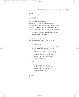 8322 Chapter 8 p189-216   21/2/02   10:03 am   Page 211




                                                          Multi-state systems and function sequences   211


                                         break;
                                         }

                                     case FILL_DRUM:
                                        {
                                        // For demo purposes only
                                        Debug_port = (tByte) System_state_G;

                                         // Remain in this state until drum is full
                                         // NOTE: Timeout facility included here
                                         if (++Time_in_state_G >= MAX_FILL_DURATION)
                                            {
                                            // Should have filled the drum by now...
                                            System_state_G = ERROR;
                                            }

                                         // Check the water level
                                         if (WASHER_Read_Water_Level() == 1)
                                            {
                                            // Drum is full

                                               // Does the program require hot water?
                                               if (Hot_Water_G[Program_G] == 1)
                                                  {
                                                  WASHER_Control_Water_Heater(ON);

                                                // Ready to go to next state
                                                System_state_G = HEAT_WATER;
                                                Time_in_state_G = 0;
                                                }
                                            else
                                                {
                                                // Using cold water only
                                                // Ready to go to next state
                                                System_state_G = WASH_01;
                                                Time_in_state_G = 0;
                                                }
                                            }
                                         break;
                                         }
 
