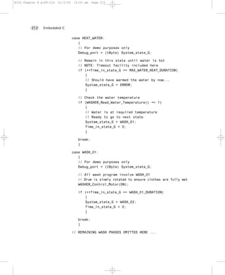 8322 Chapter 8 p189-216   21/2/02   10:03 am    Page 212




         212    Embedded C


                                    case HEAT_WATER:
                                       {
                                       // For demo purposes only
                                       Debug_port = (tByte) System_state_G;

                                       // Remain in this state until water is hot
                                       // NOTE: Timeout facility included here
                                       if (++Time_in_state_G >= MAX_WATER_HEAT_DURATION)
                                          {
                                          // Should have warmed the water by now...
                                          System_state_G = ERROR;
                                          }

                                       // Check the water temperature
                                       if (WASHER_Read_Water_Temperature() == 1)
                                          {
                                          // Water is at required temperature
                                          // Ready to go to next state
                                          System_state_G = WASH_01;
                                          Time_in_state_G = 0;
                                          }

                                       break;
                                       }

                                    case WASH_01:
                                       {
                                       // For demo purposes only
                                       Debug_port = (tByte) System_state_G;

                                       // All wash program involve WASH_01
                                       // Drum is slowly rotated to ensure clothes are fully wet
                                       WASHER_Control_Motor(ON);

                                       if (++Time_in_state_G >= WASH_01_DURATION)
                                          {
                                          System_state_G = WASH_02;
                                          Time_in_state_G = 0;
                                          }

                                       break;
                                       }

                                    // REMAINING WASH PHASES OMITTED HERE ...
 