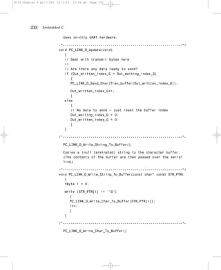 8322 Chapter 9 p217-254   21/2/02   10:04 am   Page 232




         232    Embedded C


                             Uses on-chip UART hardware.

                           -*------------------------------------------------------------*/
                           void PC_LINK_O_Update(void)
                              {
                              // Deal with transmit bytes here
                              //
                              // Are there any data ready to send?
                              if (Out_written_index_G < Out_waiting_index_G)
                                 {
                                 PC_LINK_O_Send_Char(Tran_buffer[Out_written_index_G]);

                                 Out_written_index_G++;
                                 }
                              else
                                 {
                                 // No data to send – just reset the buffer index
                                 Out_waiting_index_G = 0;
                                 Out_written_index_G = 0;
                                 }
                              }

                           /*------------------------------------------------------------*-

                             PC_LINK_O_Write_String_To_Buffer()

                             Copies a (null terminated) string to the character buffer.
                             (The contents of the buffer are then passed over the serial
                             link)

                           -*------------------------------------------------------------*/
                           void PC_LINK_O_Write_String_To_Buffer(const char* const STR_PTR)
                              {
                              tByte i = 0;

                              while (STR_PTR[i] != '0')
                                 {
                                 PC_LINK_O_Write_Char_To_Buffer(STR_PTR[i]);
                                 i++;
                                 }
                              }

                           /*------------------------------------------------------------*-

                             PC_LINK_O_Write_Char_To_Buffer()
 