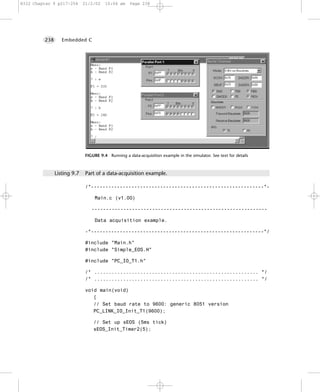 8322 Chapter 9 p217-254      21/2/02    10:04 am     Page 238




         238      Embedded C




                              FIGURE 9.4 Running a data-acquisition example in the simulator. See text for details



               Listing 9.7    Part of a data-acquisition example.

                              /*------------------------------------------------------------*-

                                  Main.c (v1.00)

                                 -------------------------------------------------------------

                                  Data acquisition example.

                              -*------------------------------------------------------------*/

                              #include "Main.h"
                              #include "Simple_EOS.H"

                              #include "PC_IO_T1.h"

                              /* ......................................................... */
                              /* ......................................................... */

                              void main(void)
                                 {
                                 // Set baud rate to 9600: generic 8051 version
                                 PC_LINK_IO_Init_T1(9600);

                                  // Set up sEOS (5ms tick)
                                  sEOS_Init_Timer2(5);
 