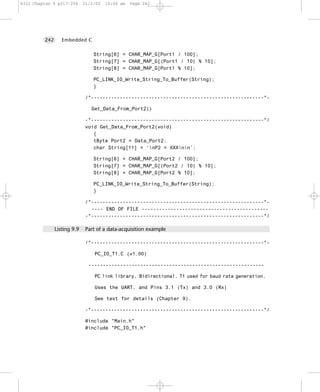 8322 Chapter 9 p217-254      21/2/02   10:04 am   Page 242




         242      Embedded C


                                 String[6] = CHAR_MAP_G[Port1 / 100];
                                 String[7] = CHAR_MAP_G[(Port1 / 10) % 10];
                                 String[8] = CHAR_MAP_G[Port1 % 10];

                                 PC_LINK_IO_Write_String_To_Buffer(String);
                                 }

                              /*------------------------------------------------------------*-

                                Get_Data_From_Port2()

                              -*------------------------------------------------------------*/
                              void Get_Data_From_Port2(void)
                                 {
                                 tByte Port2 = Data_Port2;
                                 char String[11] = ‘nP2 = XXXnn’;

                                 String[6] = CHAR_MAP_G[Port2 / 100];
                                 String[7] = CHAR_MAP_G[(Port2 / 10) % 10];
                                 String[8] = CHAR_MAP_G[Port2 % 10];

                                 PC_LINK_IO_Write_String_To_Buffer(String);
                                 }

                              /*------------------------------------------------------------*-
                                ---- END OF FILE --------------------------------------------
                              -*------------------------------------------------------------*/

               Listing 9.9    Part of a data-acquisition example

                              /*------------------------------------------------------------*-

                                  PC_IO_T1.C (v1.00)

                               -------------------------------------------------------------

                                  PC link library. Bidirectional. T1 used for baud rate generation.

                                  Uses the UART, and Pins 3.1 (Tx) and 3.0 (Rx)

                                  See text for details (Chapter 9).

                              -*------------------------------------------------------------*/

                              #include "Main.h"
                              #include "PC_IO_T1.h"
 