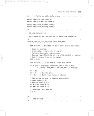 8322 Chapter 9 p217-254   21/2/02    10:04 am   Page 243




                                                                        Using the serial interface   243


                             // ------ Public variable declarations ------------------------

                             extern tByte In_read_index_G;
                             extern tByte In_waiting_index_G;

                             extern tByte Out_written_index_G;
                             extern tByte Out_waiting_index_G;

                             /*------------------------------------------------------------*-

                                PC_LINK_IO_Init_T1()

                                This (generic) version uses T1 for baud rate generation.

                             -*------------------------------------------------------------*/
                             void PC_LINK_IO_Init_T1(const tWord BAUD_RATE)
                                {
                                PCON &= 0x7F; // Set SMOD bit to 0 (don't double baud rates)

                                    // Receiver enabled.
                                    // 8-bit data, 1 start bit, 1 stop bit,
                                    // Variable baud rate (asynchronous)
                                    // Receive flag will only be set if a valid stop bit is received
                                    // Set TI (transmit buffer is empty)
                                    SCON = 0x72;

                                    TMOD |= 0x20; // T1 in mode 2, 8-bit auto reload

                                    TH1 = (256 – (tByte)((((tLong)OSC_FREQ / 100) * 3125)
                                            / ((tLong) BAUD_RATE * OSC_PER_INST * 1000)));

                                    TL1 = TH1;
                                    TR1 = 1;   // Run the timer
                                    TI = 1;    // Send first character (dummy)

                                    // Set up the buffers for reading and writing
                                    In_read_index_G = 0;
                                    In_waiting_index_G = 0;
                                    Out_written_index_G = 0;
                                    Out_waiting_index_G = 0;

                                    // Interrupt *NOT* enabled
                                    ES = 0;
                                    }

                             /*------------------------------------------------------------*-
                               ---- END OF FILE -------------------------------------------
                             -*------------------------------------------------------------*/
 