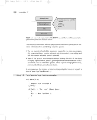 8322 Chapter 1 p1-16    21/2/02    9:52 am   Page 10




          10      Embedded C



                                                   Word Processor
                                                                              OS provides ‘common code’ for:
                                                                              • Graphics
                                                                              • Printing
                                                 Operating System
                                                                              • File storage
                                                                              • Sound
                                                                              • ...
                                                       BIOS


                                                     Hardware


                             FIGURE 1.5 A schematic representation of the BIOS/OS sandwich from a desk-bound computer
                             system running some word processor software


                             There are two fundamental differences between the embedded systems we are con-
                             cerned with in this book and desktop computer systems:

                             1 The vast majority of embedded systems are required to run only one program:
                               this program will start running when the microcontroller is powered up, and
                               will stop running when the power is removed.

                             2 Many of the facilities provided by the modern desktop OS – such as the ability
                               to display high-resolution graphics, printing facilities and efficient disk access –
                               are of little value in embedded systems, where sophisticated graphics screens,
                               printers and disks are generally unavailable.

                             As a consequence, the simplest architecture in an embedded system is typically a
                             form of ‘Super Loop’ (see Listing 1.1).

               Listing 1.1   Part of a simple Super Loop demonstration

                             void main(void)
                                {
                                // Prepare run function X
                                X_Init();

                                  while(1) // ‘for ever’ (Super Loop)
                                     {
                                     X(); // Run function X()
                                     }
                                  }
 