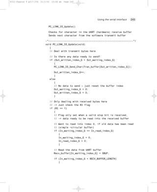 8322 Chapter 9 p217-254   21/2/02    10:04 am   Page 245




                                                                     Using the serial interface   245


                                PC_LINK_IO_Update()

                                Checks for character in the UART (hardware) receive buffer
                                Sends next character from the software transmit buffer

                             -*------------------------------------------------------------*/
                             void PC_LINK_IO_Update(void)
                                {
                                // Deal with transmit bytes here

                                    // Is there any data ready to send?
                                    if (Out_written_index_G < Out_waiting_index_G)
                                       {
                                       PC_LINK_IO_Send_Char(Tran_buffer[Out_written_index_G]);

                                       Out_written_index_G++;
                                       }
                                    else
                                       {
                                       // No data to send – just reset the buffer index
                                       Out_waiting_index_G = 0;
                                       Out_written_index_G = 0;
                                       }

                                    // Only dealing with received bytes here
                                    // -> Just check the RI flag
                                    if (RI == 1)
                                       {
                                       // Flag only set when a valid stop bit is received,
                                       // -> data ready to be read into the received buffer

                                       // Want to read into index 0, if old data has been read
                                       // (simple ~circular buffer)
                                       if (In_waiting_index_G == In_read_index_G)
                                          {
                                          In_waiting_index_G = 0;
                                          In_read_index_G = 0;
                                          }

                                      // Read the data from UART buffer
                                      Recv_buffer[In_waiting_index_G] = SBUF;

                                       if (In_waiting_index_G < RECV_BUFFER_LENGTH)
                                          {
 