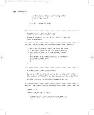 8322 Chapter 9 p217-254   21/2/02    10:04 am   Page 246




         246    Embedded C


                                       // Increment without overflowing buffer
                                       In_waiting_index_G++;
                                       }

                                    RI = 0; // Clear RT flag
                                    }
                              }

                           /*------------------------------------------------------------*-

                             PC_LINK_IO_Write_Char_To_Buffer()

                             Stores a character in the ‘write’ buffer, ready for
                             later transmission

                           -*------------------------------------------------------------*/
                           void PC_LINK_IO_Write_Char_To_Buffer(const char CHARACTER)
                              {
                              // Write to the buffer *only* if there is space
                              // – No error reporting in this simple library...
                              if (Out_waiting_index_G < TRAN_BUFFER_LENGTH)
                                 {
                                 Tran_buffer[Out_waiting_index_G] = CHARACTER;
                                 Out_waiting_index_G++;
                                 }
                              }


                           /*------------------------------------------------------------*-

                             PC_LINK_IO_Write_String_To_Buffer()

                             Copies a (null terminated) string to the character buffer.
                             (The contents of the buffer are then passed over the serial link)

                             STR_PTR – Pointer to the NULL-TERMINATED string.

                           -*------------------------------------------------------------*/
                           void PC_LINK_IO_Write_String_To_Buffer(const char* const STR_PTR)
                              {
                              tByte i = 0;

                              while (STR_PTR[i] != '0')
                                 {
                                 PC_LINK_IO_Write_Char_To_Buffer(STR_PTR[i]);
                                 i++;
 