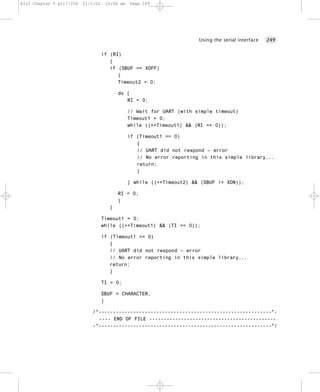 8322 Chapter 9 p217-254   21/2/02    10:04 am   Page 249




                                                                        Using the serial interface   249


                                    if (RI)
                                       {
                                       if (SBUF == XOFF)
                                          {
                                          Timeout2 = 0;

                                          do {
                                             RI = 0;

                                                // Wait for UART (with simple timeout)
                                                Timeout1 = 0;
                                                while ((++Timeout1) && (RI == 0));

                                                if (Timeout1 == 0)
                                                   {
                                                   // UART did not respond – error
                                                   // No error reporting in this simple library...
                                                   return;
                                                   }

                                                } while ((++Timeout2) && (SBUF != XON));

                                          RI = 0;
                                          }
                                      }

                                    Timeout1 = 0;
                                    while ((++Timeout1) && (TI == 0));

                                    if (Timeout1 == 0)
                                       {
                                       // UART did not respond – error
                                       // No error reporting in this simple library...
                                       return;
                                       }

                                    TI = 0;

                                    SBUF = CHARACTER;
                                    }

                             /*------------------------------------------------------------*-
                               ---- END OF FILE --------------------------------------------
                             -*------------------------------------------------------------*/
 