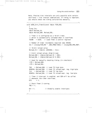 8322 Chapter 9 p217-254   21/2/02    10:04 am    Page 251




                                                                                Using the serial interface   251


                                Note: Precise tick intervals are only possible with certain
                                oscillator / tick interval combinations. If timing is important,
                                you should check the timing calculations manually.

                             -*------------------------------------------------------------*/
                             void sEOS_Init_Timer2(const tByte TICK_MS)
                                {
                                tLong Inc;
                                tWord Reload_16;
                                tByte Reload_08H, Reload_08L;

                                    // Timer 2 is configured as a 16-bit timer,
                                    // which is automatically reloaded when it overflows
                                    T2CON   = 0x04;   // Load Timer 2 control register

                                    // Number of timer increments required (max 65536)
                                    Inc = ((tLong)TICK_MS * (OSC_FREQ/1000)) / (tLong)OSC_PER_INST;

                                    // 16-bit reload value
                                    Reload_16 = (tWord) (65536UL – Inc);

                                    // 8-bit reload values (High & Low)
                                    Reload_08H = (tByte)(Reload_16 / 256);
                                    Reload_08L = (tByte)(Reload_16 % 256);

                                    // Used for manually checking timing (in simulator)
                                    //P2 = Reload_08H;
                                    //P3 = Reload_08L;

                                    TH2    =    Reload_08H;   //   Load   T2   high byte
                                    RCAP2H =    Reload_08H;   //   Load   T2   reload capt. reg. high byte
                                    TL2    =    Reload_08L;   //   Load   T2   low byte
                                    RCAP2L =    Reload_08L;   //   Load   T2   reload capt. reg. low byte

                                    // Timer 2 interrupt is enabled, and ISR will be called
                                    // whenever the timer overflows.
                                    ET2     = 1;

                                    // Start Timer 2 running
                                    TR2 = 1;

                                    EA = 1;                 // Globally enable interrupts
                                    }

                             /*------------------------------------------------------------*-
 