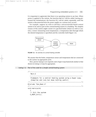 8322 Chapter 1 p1-16   21/2/02     9:52 am    Page 11




                                                                      Programming embedded systems in C        11


                                 It is important to appreciate that there is no operating system in use here. When
                                 power is applied to the system, the function main() will be called: having per-
                                 formed the initializations, the function X() will be called, repeatedly, until the
                                 system is disconnected from the power supply (or a serious error occurs).
                                     For example, suppose we wish to develop a microcontroller-based control
                                 system to be used as part of the central-heating system in a building. The simplest
                                 version of this system might consist of a gas-fired boiler (which we wish to con-
                                 trol), a sensor (measuring room temperature), a temperature dial (through which
                                 the desired temperature is specified) and the controller itself (Figure 1.6).


                                              Temperature
                                                sensor
                                                                           Central
                                                                           heating              Boiler
                                                                          controller
                                              Temperature
                                                 dial

                                 FIGURE 1.6 An overview of a central heating controller


                                 We assume that the boiler, temperature sensor and temperature dial are connected
                                 to the system via appropriate ports.
                                    Here, precise timing is not required, and a Super Loop framework similar to that
                                 shown in Listing 1.2 may be appropriate.

                Listing 1.2      Part of the code for a simple central-heating system

                                 /*------------------------------------------------------------*-
                                     Main.C
                                   -------------------------------------------------------------
                                     Framework for a central heating system using a Super Loop.
                                     [Compiles and runs but does nothing useful]
                                 -*------------------------------------------------------------*/
                                 #include "Cen_Heat.h"
                                 /*------------------------------------------------------------*/
                                 void main(void)
                                    {
                                    // Init the system
                                    C_HEAT_Init();
 