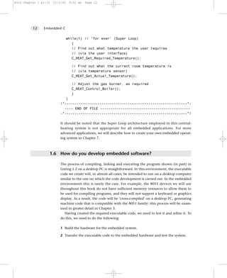 8322 Chapter 1 p1-16   21/2/02    9:52 am   Page 12




          12    Embedded C


                                 while(1) // 'for ever' (Super Loop)
                                    {
                                    // Find out what temperature the user requires
                                    // (via the user interface)
                                    C_HEAT_Get_Required_Temperature();

                                   // Find out what the current room temperature is
                                   // (via temperature sensor)
                                   C_HEAT_Get_Actual_Temperature();

                                   // Adjust the gas burner, as required
                                   C_HEAT_Control_Boiler();
                                   }
                              }
                           /*------------------------------------------------------------*-
                             ---- END OF FILE --------------------------------------------
                           -*------------------------------------------------------------*/

                           It should be noted that the Super Loop architecture employed in this central-
                           heating system is not appropriate for all embedded applications. For more
                           advanced applications, we will describe how to create your own embedded operat-
                           ing system in Chapter 7.



                   1.6 How do you develop embedded software?

                           The process of compiling, linking and executing the program shown (in part) in
                           Listing 1.2 on a desktop PC is straightforward. In this environment, the executable
                           code we create will, in almost all cases, be intended to run on a desktop computer
                           similar to the one on which the code development is carried out. In the embedded
                           environment this is rarely the case. For example, the 8051 devices we will use
                           throughout this book do not have sufficient memory resources to allow them to
                           be used for compiling programs, and they will not support a keyboard or graphics
                           display. As a result, the code will be ‘cross-compiled’ on a desktop PC, generating
                           machine code that is compatible with the 8051 family: this process will be exam-
                           ined in greater detail in Chapter 3.
                              Having created the required executable code, we need to test it and refine it. To
                           do this, we need to do the following:

                           1 Build the hardware for the embedded system.

                           2 Transfer the executable code to the embedded hardware and test the system.
 