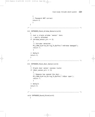 8322 Chapter 10 p255-284   21/2/02   10:04 am   Page 269




                                                               Case study: Intruder alarm system   269


                                     {
                                     // Password NOT correct
                                     return 0;
                                     }
                                 }

                              /* --------------------------------------------------------- */

                              bit INTRUDER_Check_Window_Sensors(void)
                                 {
                                 // Just a single window 'sensor' here
                                 // – easily extended
                                 if (Window_sensor_pin == 0)
                                    {
                                    // Intruder detected...
                                    PC_LINK_O_Write_String_To_Buffer("nWindow damaged");
                                    return 1;
                                    }

                                 // Default
                                 return 0;
                                 }

                              /* --------------------------------------------------------- */

                              bit INTRUDER_Check_Door_Sensor(void)
                                 {
                                 // Single door sensor (access route)
                                 if (Door_sensor_pin == 0)
                                    {
                                    // Someone has opened the door...
                                    PC_LINK_O_Write_String_To_Buffer(’nDoor open’);
                                    return 1;
                                    }

                                 // Default
                                 return 0;
                                 }

                              /* --------------------------------------------------------- */

                              void INTRUDER_Sound_Alarm(void)
                                 {
 