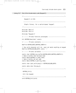 8322 Chapter 10 p255-284   21/2/02   10:04 am   Page 271




                                                                 Case study: Intruder alarm system   271


               Listing 10.7   Part of the intruder-alarm code (Keypad.C)

                              /*------------------------------------------------------------*-

                                 Keypad.C (v1.00)

                                -------------------------------------------------------------

                                 Simple library, for a switch-based "keypad".

                              -*------------------------------------------------------------*/

                              #include "Main.h"
                              #include "Port.h"

                              #include "Keypad.h"

                              // ------ Private function prototypes -------------------------

                              bit KEYPAD_Scan(char* const);

                              // ------ Private constants -----------------------------------

                              #define KEYPAD_RECV_BUFFER_LENGTH 6

                              // Any valid character will do – must not match anything on keypad
                              #define KEYPAD_NO_NEW_DATA (char) '-'

                              // ------ Private variables -----------------------------------

                              static char KEYPAD_recv_buffer[KEYPAD_RECV_BUFFER_LENGTH+1];
                              // Data in buffer that has been read
                              static tByte KEYPAD_in_read_index;
                              // Data in buffer not yet read
                              static tByte KEYPAD_in_waiting_index;

                              static char Last_valid_key_G = KEYPAD_NO_NEW_DATA;

                              static data char Old_key_G;

                              /*------------------------------------------------------------*-

                               KEYPAD_Init()

                               Init the keypad.

                              -*------------------------------------------------------------*/
                              void KEYPAD_Init(void)
 