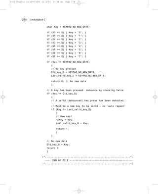 8322 Chapter 10 p255-284   21/2/02       10:04 am     Page 274




         274    Embedded C


                              char Key = KEYPAD_NO_NEW_DATA;

                              if     (K0    ==   0)   {   Key   =   '0';   }
                              if     (K1    ==   0)   {   Key   =   '1';   }
                              if     (K2    ==   0)   {   Key   =   '2';   }
                              if     (K3    ==   0)   {   Key   =   '3';   }
                              if     (K4    ==   0)   {   Key   =   '4';   }
                              if     (K5    ==   0)   {   Key   =   '5';   }
                              if     (K6    ==   0)   {   Key   =   '6';   }
                              if     (K7    ==   0)   {   Key   =   '7';   }

                              if (Key == KEYPAD_NO_NEW_DATA)
                                 {
                                 // No key pressed
                                 Old_key_G = KEYPAD_NO_NEW_DATA;
                                 Last_valid_key_G = KEYPAD_NO_NEW_DATA;

                                     return 0; // No new data
                                     }

                              // A key has been pressed: debounce by checking twice
                              if (Key == Old_key_G)
                                 {
                                 // A valid (debounced) key press has been detected

                                     // Must be a new key to be valid – no ‘auto repeat’
                                     if (Key != Last_valid_key_G)
                                        {
                                        // New key!
                                        *pKey = Key;
                                        Last_valid_key_G = Key;

                                           return 1;
                                           }
                                     }

                              // No new data
                              Old_key_G = Key;
                              return 0;
                              }

                           /*------------------------------------------------------------*-
                             ---- END OF FILE --------------------------------------------
                           -*------------------------------------------------------------*/
 