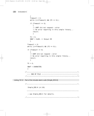 8322 Chapter 10 p255-284   21/2/02   10:04 am   Page 280




         280    Embedded C


                                  {
                                  Timeout1 = 0;
                                  while ((++Timeout1) && (TI == 0));

                                  if (Timeout1 == 0)
                                     {
                                     // UART did not respond – error
                                     // No error reporting in this simple library...
                                     return;
                                     }

                                  TI = 0;
                                  SBUF = 0x0D; // Output CR
                                  }

                              Timeout1 = 0;
                              while ((++Timeout1) && (TI == 0));

                              if (Timeout1 == 0)
                                 {
                                 // UART did not respond – error
                                 // No error reporting in this simple library...
                                 return;
                                 }

                              TI = 0;

                              SBUF = CHARACTER;
                              }

                           /*------------------------------------------------------------*-
                             ---- END OF FILE --------------------------------------------
                           -*------------------------------------------------------------*/

           Listing 10.12   Part of the intruder-alarm code (Simple_EOS.H)

                           /*------------------------------------------------------------*-

                              Simple_EOS.H (v1.00)

                             -------------------------------------------------------------

                              – see Simple_EOS.C for details.

                           -*------------------------------------------------------------*/
 