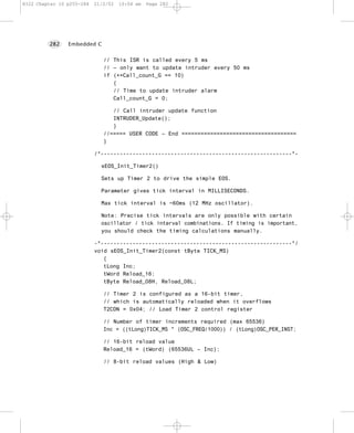 8322 Chapter 10 p255-284   21/2/02   10:04 am   Page 282




         282    Embedded C


                              // This ISR is called every 5 ms
                              // – only want to update intruder every 50 ms
                              if (++Call_count_G == 10)
                                 {
                                 // Time to update intruder alarm
                                 Call_count_G = 0;

                                 // Call intruder update function
                                 INTRUDER_Update();
                                 }
                              //===== USER CODE – End ====================================
                              }

                           /*------------------------------------------------------------*-

                             sEOS_Init_Timer2()

                             Sets up Timer 2 to drive the simple EOS.

                             Parameter gives tick interval in MILLISECONDS.

                             Max tick interval is ~60ms (12 MHz oscillator).

                             Note: Precise tick intervals are only possible with certain
                             oscillator / tick interval combinations. If timing is important,
                             you should check the timing calculations manually.

                           -*------------------------------------------------------------*/
                           void sEOS_Init_Timer2(const tByte TICK_MS)
                              {
                              tLong Inc;
                              tWord Reload_16;
                              tByte Reload_08H, Reload_08L;

                              // Timer 2 is configured as a 16-bit timer,
                              // which is automatically reloaded when it overflows
                              T2CON = 0x04; // Load Timer 2 control register

                              // Number of timer increments required (max 65536)
                              Inc = ((tLong)TICK_MS * (OSC_FREQ/1000)) / (tLong)OSC_PER_INST;

                              // 16-bit reload value
                              Reload_16 = (tWord) (65536UL – Inc);

                              // 8-bit reload values (High & Low)
 