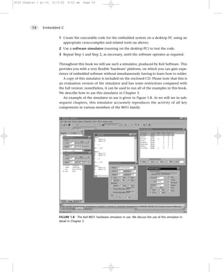 8322 Chapter 1 p1-16   21/2/02   9:52 am    Page 14




          14    Embedded C


                           1 Create the executable code for the embedded system on a desktop PC using an
                             appropriate cross-compiler and related tools (as above).
                           2 Use a software simulator (running on the desktop PC) to test the code.
                           3 Repeat Step 1 and Step 2, as necessary, until the software operates as required.

                           Throughout this book we will use such a simulator, produced by Keil Software. This
                           provides you with a very flexible ‘hardware’ platform, on which you can gain expe-
                           rience of embedded software without simultaneously having to learn how to solder.
                              A copy of this simulator is included on the enclosed CD. Please note that this is
                           an evaluation version of the simulator and has some restrictions compared with
                           the full version: nonetheless, it can be used to run all of the examples in this book.
                           We describe how to use this simulator in Chapter 3.
                              An example of the simulator in use is given in Figure 1.8. As we will see in sub-
                           sequent chapters, this simulator accurately reproduces the activity of all key
                           components in various members of the 8051 family.




                           FIGURE 1.8 The Keil 8051 hardware simulator in use. We discuss the use of this simulator in
                           detail in Chapter 3
 