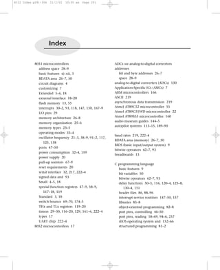 8322 Index p291-304   21/2/02   10:05 am   Page 291




                      Index

            8051 microcontrollers                           ADCs see analog-to-digital converters
              address space 28–9                            addresses
              basic features xi–xii, 3                         bit and byte addresses 26–7
              BDATA area 26–7, 50                              space 28–9
              circuit diagrams 4                            analog-to-digital converters (ADCs) 130
              customizing 7                                 Application-Specific ICs (ASICs) 7
              Extended 5–6, 18                              ARM microcontrollers 166
              external interface 18–20                      ASCII 219
              flash memory 13, 55                           asynchronous data transmission 219
              interrupts 30–2, 93, 118, 147, 150, 167–9     Atmel AT89C52 microcontroller 55
              I/O pins 29                                   Atmel AT89C55WD microcontroller 22
              memory architecture 26–8                      Atmel AT89S53 microcontroller 160
                                                            audio museum guides 144–5
              memory organization 25–6
                                                            autopilot systems 113–15, 189–90
              memory types 23–5
              operating modes 33–4
                                                            baud rates 219, 222–4
              oscillator frequency 21–3, 38–9, 91–2, 117,
                                                            BDATA area (memory) 26–7, 50
                 125, 158
                                                            BIOS (basic input/output system) 9
              ports 47–50
                                                            bitwise operators 62–7, 93
              power consumption 32–4, 159
                                                            breadboards 13
              power supply 20
              pull-up resistors 67–9
                                                            C programming language
              reset requirements 20
                                                              basic features 9
              serial interface 32, 217, 222–4                 bit variables 50
              signed data and 93                              bitwise operators 62–7, 93
              Small 4–5, 18                                   delay functions 50–5, 116, 120–4, 125–8,
              special function registers 47–9, 58–9,             130–4, 151
                 117–18, 119                                  header files 86, 88–96
              Standard 3, 18                                  interrupt service routines 147–50, 157
              switch bounce 69–70, 174–5                      libraries 85–8
              THx and TLx registers 119–20                    object-oriented programming 82–8
              timers 29–30, 116–20, 129, 161–6, 222–4         port pins, controlling 46–50
              types 17                                        port pins, reading 58–69, 94–6, 257
              UART chip 222–4                                 sEOS operating system and 152–66
            8052 microcontrollers 17                          structured programming 81–2
 