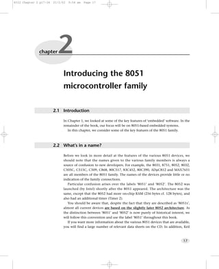 8322 Chapter 2 p17-34   21/2/02   9:54 am   Page 17




              chapter     2
                             Introducing the 8051
                             microcontroller family

                        2.1 Introduction

                             In Chapter 1, we looked at some of the key features of ‘embedded’ software. In the
                             remainder of the book, our focus will be on 8051-based embedded systems.
                                In this chapter, we consider some of the key features of the 8051 family.



                        2.2 What’s in a name?

                             Before we look in more detail at the features of the various 8051 devices, we
                             should note that the names given to the various family members is always a
                             source of confusion to new developers. For example, the 8031, 8751, 8052, 8032,
                             C505C, C515C, C509, C868, 80C517, 83C452, 80C390, ADµC812 and MAX7651
                             are all members of the 8051 family. The names of the devices provide little or no
                             indication of the family connections.
                                Particular confusion arises over the labels ‘8051’ and ‘8052’. The 8052 was
                             launched (by Intel) shortly after the 8051 appeared. The architecture was the
                             same, except that the 8052 had more on-chip RAM (256 bytes cf. 128 bytes), and
                             also had an additional timer (Timer 2).
                                You should be aware that, despite the fact that they are described as ‘8051s’,
                             almost all current devices are based on the slightly later 8052 architecture. As
                             the distinction between ‘8051’ and ‘8052’ is now purely of historical interest, we
                             will follow this convention and use the label ‘8051’ throughout this book.
                                If you want more information about the various 8051 devices that are available,
                             you will find a large number of relevant data sheets on the CD. In addition, Keil



                                                                                                          17
 