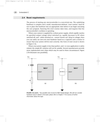 8322 Chapter 2 p17-34   21/2/02       9:54 am   Page 20




          20    Embedded C


                   2.4 Reset requirements

                          The process of starting any microcontroller is a non-trivial one. The underlying
                          hardware is complex and a small, manufacturer-defined, ‘reset routine’ must be
                          run to place this hardware into an appropriate state before it can begin executing
                          the user program. Running this reset routine takes time, and requires that the
                          microcontroller’s oscillator is operating.
                             Where your system is supplied by a robust power supply, which rapidly reaches
                          its specified output voltage when switched on, rapidly decreases to 0V when
                          switched off, and – while switched on – cannot ‘brown out’ (drop in voltage), then
                          you can safely use low-cost reset hardware based on a capacitor and a resistor to
                          ensure that your system will be reset correctly: this form of reset circuit is shown
                          in Figure 2.3a.
                             Where your power supply is less than perfect, and / or your application is safety
                          related, the simple RC solution will not be suitable. Several manufacturers provide
                          more sophisticated reset chips which may be used in these circumstances: Figure
                          2.3b illustrates one possibility.

                            Vcc                                             Vcc




                             C

                                                        ‘8051’
                                                        ‘8051’                                        ‘8051’

                                                RESET                             DS1812      RESET




                                  R

                                                          (a)                                           (b)




                          FIGURE 2.3a and b Two possible reset circuits for 8051-based designs. We will not consider
                          hardware issues in detail in this book: please refer to Chapter 11 for sources of further
                          information about this topic
 