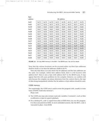 8322 Chapter 2 p17-34   21/2/02   9:55 am   Page 27




                                                             Introducing the 8051 microcontroller family          27


                             Byte
                             address                                      Bit address

                             0x2F           0x7F      0x7E     0x7D    0x7C     0x7B      0x7A     0x79        0x78
                             0x2E           0x77      0x76      0x75    0x74    0x73      0x72     0x71        0x70
                             0x2D           0x6F      0x6E     0x6D    0x6C     0x6B      0x6A     0x69        0x68
                             0x2C           0x67      0x66      0x65    0x64    0x63      0x62     0x61        0x60
                             0x2B           0x5F      0x5E     0x5D    0x5C     0x5B      0x5A     0x59        0x58
                             0x2A           0x57      0x56      0x55    0x54    0x53      0x52     0x51        0x50
                             0x29           0x4F      0x4E     0x4D    0x4C     0x4B      0x4A     0x49        0x48
                             0x28           0x47      0x46      0x45    0x44    0x43      0x42     0x41        0x40
                             0x27           0x3F      0x3E     0x3D    0x3C     0x3B      0x3A     0x39        0x38
                             0x26           0x37      0x36      0x35    0x34    0x33      0x32     0x31        0x30
                             0x25           0x2F      0x2E     0x2D    0x2C     0x2B      0x2A     0x29        0x28
                             0x24           0x27      0x26      0x25    0x24    0x23      0x22     0x21        0x20
                             0x23           0x1F      0x1E     0x1D    0x1C     0x1B      0x1A     0x19        0x18
                             0x22           0x17      0x16      0x15    0x14    0x13      0x12     0x11        0x10
                             0x21           0x0F      0x0E     0x0D    0x0C     0x0B      0x0A     0x09        0x08
                             0x20           0x07      0x06      0x05    0x04    0x03      0x02     0x01        0x00

                             FIGURE 2.6 On-chip RAM memory in the 8051: The BDATA area. See text for details


                             Note that the various locations can be accessed either via their byte addresses
                             (0x20 to 0x2F) or via their bit addresses (0x00 to 0x7F).
                                Note also that there is an area where the bit addresses and the byte addresses are
                             the same. For example, within byte address 0x24, there is a bit location with
                             address 0x27: there is also a byte with address 0x27 in the BDATA area. It may
                             appear that this will cause problems for the compiler. However, no conflicts will
                             arise because the compiler can always determine from the context (that is, the type
                             of data being manipulated) whether the bit address or byte address should be used.

                             CODE memory
                             Not surprisingly, the CODE area is used to store the program code, usually in some
                             form of ROM (’read-only memory’).
                                Please note:

                             G The CODE area may also contain read-only variables (‘constants’), such as filter
                                  co-efficients or data for speech playback.
                             G On a desktop PC, code is copied from disk to RAM when you run the program.
                                  It is then executed from RAM. In most embedded systems, like the 8051, code is
                                  ‘executed in place’, from ROM.
 