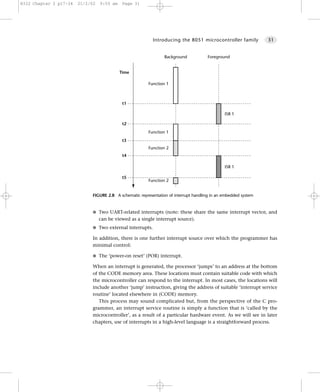 8322 Chapter 2 p17-34   21/2/02   9:55 am    Page 31




                                                           Introducing the 8051 microcontroller family           31


                                                                 Background            Foreground


                                            Time

                                                         Function 1



                                             t1

                                                                                               ISR 1

                                             t2
                                                         Function 1
                                             t3
                                                         Function 2
                                             t4

                                                                                               ISR 1

                                             t5
                                                         Function 2


                             FIGURE 2.8 A schematic representation of interrupt handling in an embedded system


                             G Two UART-related interrupts (note: these share the same interrupt vector, and
                                  can be viewed as a single interrupt source).
                             G Two external interrupts.

                             In addition, there is one further interrupt source over which the programmer has
                             minimal control:

                             G The ‘power-on reset’ (POR) interrupt.

                             When an interrupt is generated, the processor ‘jumps’ to an address at the bottom
                             of the CODE memory area. These locations must contain suitable code with which
                             the microcontroller can respond to the interrupt. In most cases, the locations will
                             include another ‘jump’ instruction, giving the address of suitable ‘interrupt service
                             routine’ located elsewhere in (CODE) memory.
                                This process may sound complicated but, from the perspective of the C pro-
                             grammer, an interrupt service routine is simply a function that is ‘called by the
                             microcontroller’, as a result of a particular hardware event. As we will see in later
                             chapters, use of interrupts in a high-level language is a straightforward process.
 
