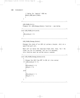 8322 Chapter 3 p35-56   21/2/02   9:55 am   Page 44




          44    Embedded C


                                  // Delay for *approx* 1000 ms
                                  DELAY_LOOP_Wait(1000);
                                  }
                              }

                          /*------------------------------------------------------------*-

                             LED_FLASH_Init()
                             Prepare for LED_Change_State() function – see below.

                          -*------------------------------------------------------------*/
                          void LED_FLASH_Init(void)
                             {
                             LED_state_G = 0;
                             }

                          /*------------------------------------------------------------*-

                             LED_FLASH_Change_State()

                             Changes the state of an LED (or pulses a buzzer, etc) on a
                             specified port pin.

                             Must call at twice the required flash rate: thus, for 1 Hz
                             flash (on for 0.5 seconds, off for 0.5 seconds),
                             this function must be called twice a second.

                          -*------------------------------------------------------------*/
                          void LED_FLASH_Change_State(void)
                             {
                             // Change the LED from OFF to ON (or vice versa)
                             if (LED_state_G == 1)
                                {
                                LED_state_G = 0;
                                LED_pin = 0;
                                }
                             else
                                {
                                LED_state_G = 1;
                                LED_pin = 1;
                                }
                             }

                          /*------------------------------------------------------------*-
 