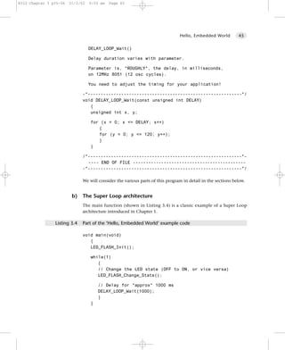 8322 Chapter 3 p35-56   21/2/02   9:55 am   Page 45




                                                                               Hello, Embedded World         45


                                  DELAY_LOOP_Wait()

                                  Delay duration varies with parameter.

                                  Parameter is, *ROUGHLY*, the delay, in milliseconds,
                                  on 12MHz 8051 (12 osc cycles).

                                  You need to adjust the timing for your application!

                              -*------------------------------------------------------------*/
                              void DELAY_LOOP_Wait(const unsigned int DELAY)
                                 {
                                 unsigned int x, y;

                                  for (x = 0; x <= DELAY; x++)
                                     {
                                     for (y = 0; y <= 120; y++);
                                     }
                                  }

                              /*------------------------------------------------------------*-
                                ---- END OF FILE --------------------------------------------
                              -*------------------------------------------------------------*/

                              We will consider the various parts of this program in detail in the sections below.


                         b)   The Super Loop architecture
                              The main function (shown in Listing 3.4) is a classic example of a Super Loop
                              architecture introduced in Chapter 1.

                Listing 3.4   Part of the ‘Hello, Embedded World’ example code

                              void main(void)
                                 {
                                 LED_FLASH_Init();

                                  while(1)
                                     {
                                     // Change the LED state (OFF to ON, or vice versa)
                                     LED_FLASH_Change_State();

                                      // Delay for *approx* 1000 ms
                                      DELAY_LOOP_Wait(1000);
                                      }
                                  }
 