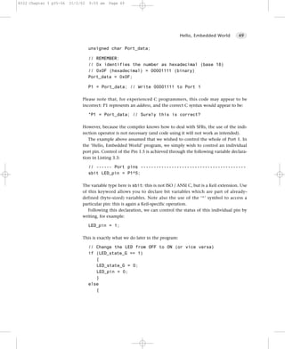 8322 Chapter 3 p35-56   21/2/02   9:55 am   Page 49




                                                                                Hello, Embedded World         49


                                  unsigned char Port_data;

                                  // REMEMBER:
                                  // 0x identifies the number as hexadecimal (base 16)
                                  // 0x0F (hexadecimal) = 00001111 (binary)
                                  Port_data = 0x0F;

                                  P1 = Port_data; // Write 00001111 to Port 1

                             Please note that, for experienced C programmers, this code may appear to be
                             incorrect: P1 represents an address, and the correct C syntax would appear to be:

                                  *P1 = Port_data; // Surely this is correct?

                             However, because the compiler knows how to deal with SFRs, the use of the indi-
                             rection operator is not necessary (and code using it will not work as intended).
                                The example above assumed that we wished to control the whole of Port 1. In
                             the ‘Hello, Embedded World’ program, we simply wish to control an individual
                             port pin. Control of the Pin 1.5 is achieved through the following variable declara-
                             tion in Listing 3.3:

                                  // ------ Port pins -----------------------------------------
                                  sbit LED_pin = P1^5;

                             The variable type here is sbit: this is not ISO / ANSI C, but is a Keil extension. Use
                             of this keyword allows you to declare bit variables which are part of already-
                             defined (byte-sized) variables. Note also the use of the ‘^’ symbol to access a
                             particular pin: this is again a Keil-specific operation.
                                Following this declaration, we can control the status of this individual pin by
                             writing, for example:

                                  LED_pin = 1;

                             This is exactly what we do later in the program:

                                  // Change the LED from OFF to ON (or vice versa)
                                  if (LED_state_G == 1)
                                     {
                                     LED_state_G = 0;
                                     LED_pin = 0;
                                     }
                                  else
                                     {
 
