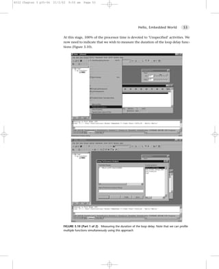 8322 Chapter 3 p35-56   21/2/02   9:55 am   Page 53




                                                                                    Hello, Embedded World            53


                             At this stage, 100% of the processor time is devoted to ‘Unspecified’ activities. We
                             now need to indicate that we wish to measure the duration of the loop delay func-
                             tions (Figure 3.10).




                             FIGURE 3.10 (Part 1 of 2) Measuring the duration of the loop delay. Note that we can profile
                             multiple functions simultaneously using this approach
 