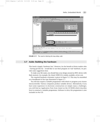 8322 Chapter 3 p35-56   21/2/02   9:55 am   Page 55




                                                                                      Hello, Embedded World   55




                             FIGURE 3.11 The result of altering the loop delay code



                        3.7 Aside: Building the hardware

                             This book is largely ‘hardware free’. However, for the benefit of those readers who
                             – having got this far – would like to run their program on ‘real’ hardware, we pro-
                             vide some suggestions here.
                                To make your life easier, you should base your design around an 8051 device with
                             flash memory: for example, the Atmel AT89C52 is widely available, at low cost.
                                The required hardware schematic is given in Figure 1.2. This may be assembled
                             on a breadboard of the type illustrated in Figure 1.7.
                                You will also require a suitable programmer with which to program your chosen
                             microcontroller. Various companies produce suitable devices. Alternatively, if you
                             have some experience in electronic construction (or simply enjoy a challenge),
                             you will find an Application Note from Atmel on the CD ROM which describes
                             how to construct a suitable programmer. Software to drive the programmer is also
                             included on the CD.
 