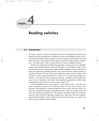 8322 Chapter 4 p57-80   21/2/02   9:55 am   Page 57




              chapter       4
                             Reading switches



                        4.1 Introduction

                             In earlier chapters, we have considered some of the fundamental differences
                             between software development for desktop systems and embedded systems. We’ve
                             noted that embedded systems usually execute one program, which begins running
                             when the device is powered up. We’ve begun to look at a simple software architec-
                             ture – the Super Loop – that is used at the heart of many embedded systems.
                                Another key challenge for desktop programmers moving into the embedded
                             market is the implementation of the user interface. On the desktop, design of the
                             user interface means working with a high-resolution graphics screen, some form of
                             mouse (or equivalent ‘pointing’ device), and a large keyboard. Design freedom is
                             restricted by the fact that the user of your application wants to have a similar ‘look
                             and feel’ to other applications that he or she uses. To match these design con-
                             straints – and speed up the development process – developers will typically use
                             some form of standard code library when building applications, rather than
                             attempting to create all the code from scratch (Figure 4.1).
                                In the embedded world, it may appear – at first sight at least – that there are
                             fewer constraints. Instead, it can seem that there is a ‘free for all’ where every
                             developer will implement a different interface to their system. However, there is at
                             least one common denominator: embedded systems usually use switches as part of
                             their user interface (see Figure 4.2). This general rule applies from the most basic
                             remote-control system for opening a garage door, right up to the most sophisti-
                             cated aircraft autopilot system. Whatever the system you create, you need to be
                             able to create a reliable switch interface.




                                                                                                              57
 