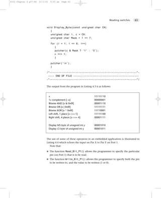 8322 Chapter 4 p57-80   21/2/02    9:55 am    Page 65




                                                                                            Reading switches   65


                             void Display_Byte(const unsigned char CH)
                                {
                                unsigned char i, c = CH;
                                unsigned char Mask = 1 << 7;

                                   for (i = 1; i <= 8; i++)
                                      {
                                      putchar(c & Mask ? '1' : '0');
                                      c <<= 1;
                                      }

                                   putchar('n');
                                   }

                             /*------------------------------------------------------------*-
                              ---- END OF FILE ---------------------------------------------
                             -*------------------------------------------------------------*/

                             The output from the program in Listing 4.3 is as follows:



                                  x                                        11111110
                                  1s complement [~x]                       00000001
                                  Bitwise AND [x & 0x0f]                   00001110
                                  Bitwise OR [x | 0x0f]                    11111111
                                  Bitwise XOR [x ^ 0x0f]                   11110001
                                  Left shift, 1 place [x <<= 1]            11111100
                                  Right shift, 4 places [x >>= 4]          00001111


                                  Display MS byte of unsigned int y        00001010
                                  Display LS byte of unsigned int y        00001011



                             The use of some of these operators in an embedded application is illustrated in
                             Listing 4.4 which echoes the input on Pin X to Pin Y on Port 1.
                                Note that:

                             G The function Read_Bit_P1() allows the programmer to specify the particular
                                  pin (on Port 1) that is to be read.
                             G The function Write_Bit_P1() allows the programmer to specify both the pin
                                  to be written to, and the value to be written (1 or 0).
 