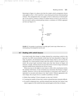 8322 Chapter 4 p57-80   21/2/02   9:55 am   Page 69




                                                                                           Reading switches         69


                             Returning to Figure 4.4, please note that the simple switch arrangement shown
                             only applies to Port 1, Port 2 and Port 3, since these ports all have internal pull-up
                             resistors. This arrangement does not apply to Port 0, which has no internal pull-
                             ups. If you need to connect a switch (or similar device) to Port 0, you can do so,
                             but you need to add an external pull-up resistor: a resistance of 10 KΩ is appropri-
                             ate here (see Figure 4.7).

                                                                      Vcc



                                                              10 KΩ


                                                                              To pin on:
                                                                              Port 0




                             FIGURE 4.7 An example of a push-button (‘normally open’) switch input. Where there is no
                             internal pull-up, this arrangement must be used



                        4.7 Dealing with switch bounce

                             In an ideal world, this change in voltage obtained by connecting a switch to the
                             port pin of an 8051 microcontroller would take the form illustrated in Figure 4.8
                             (top). In practice, all mechanical switch contacts bounce (that is, turn on and off,
                             repeatedly, for a short period of time) after the switch is closed or opened. As a
                             result, the actual input waveform looks more like that shown in Figure 4.8
                             (bottom). Usually, switches bounce for less than 20 ms: however large mechanical
                             switches exhibit bounce behaviour for 50 ms or more.
                                When you turn on the lights in your home or office with a mechanical switch,
                             the switches will bounce. As far as humans are concerned, this bounce is imper-
                             ceptible. However, as far as the microcontroller is concerned, each ‘bounce’ is
                             equivalent to one press and release of an ‘ideal’ switch. Without appropriate soft-
                             ware design, this can give rise to a number of problems, not least:

                             G Rather than reading ‘A’ from a keypad, we may read ‘AAAAA’.
                             G Counting the number of times that a switch is pressed becomes extremely difficult.
                             G If a switch is depressed once, and then released some time later, the ‘bounce’ may
                                  make it appear as if the switch has been pressed again (at the time of release).
 