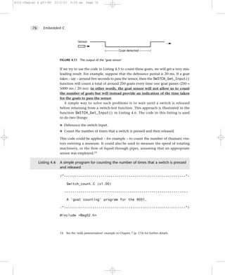 8322 Chapter 4 p57-80    21/2/02     9:55 am     Page 76




          76      Embedded C



                                           Sensor

                                                                          Goat detected

                             FIGURE 4.11 The output of the ‘goat sensor’


                             If we try to use the code in Listing 4.5 to count these goats, we will get a very mis-
                             leading result. For example, suppose that the debounce period is 20 ms. If a goat
                             takes – say – around five seconds to pass the sensor, then the SWITCH_Get_Input()
                             function will count a total of around 250 goats every time one goat passes (250 =
                             5000 ms / 20 ms): in other words, the goat sensor will not allow us to count
                             the number of goats but will instead provide an indication of the time taken
                             for the goats to pass the sensor.
                                A simple way to solve such problems is to wait until a switch is released
                             before returning from a switch-test function. This approach is illustrated in the
                             function SWITCH_Get_Input() in Listing 4.6. The code in this listing is used
                             to do two things:

                             G Debounce the switch input.

                             G Count the number of times that a switch is pressed and then released.

                             This code could be applied – for example – to count the number of (human) visi-
                             tors entering a museum. It could also be used to measure the speed of rotating
                             machinery, or the flow of liquid through pipes, assuming that an appropriate
                             sensor was employed.14

               Listing 4.6   A simple program for counting the number of times that a switch is pressed
                             and released

                             /*------------------------------------------------------------*-

                                  Switch_count.C (v1.00)

                                -------------------------------------------------------------

                                  A 'goat counting' program for the 8051…

                             -*------------------------------------------------------------*/

                             #include <Reg52.h>




                             14. See the ‘milk pasteurization’ example in Chapter 7 (p. 174) for further details.
 
