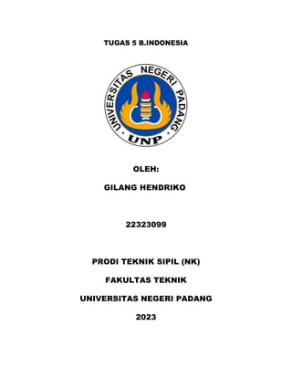 TUGAS 5 B.INDONESIA
OLEH:
GILANG HENDRIKO
22323099
PRODI TEKNIK SIPIL (NK)
FAKULTAS TEKNIK
UNIVERSITAS NEGERI PADANG
2023
 