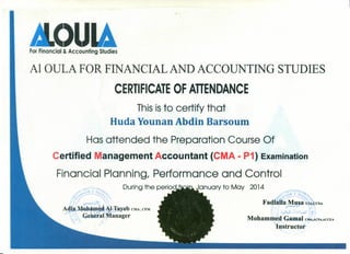 ForFinancial & Accounting Studies
Al aULA FOR FINANCIAL AND ACCOUNTING STUDIES
CERTIFICATE OF ATIENDANCE
Thisisto certify that
Huda Younan Abd-inBarsoum
Has attended the Preparation Course Of
Certified Management Accountant (CMA - P1) Examination
Financial Planning, Performance and Control
Duringthe perio9~~anuary to May 2014
:.-
 