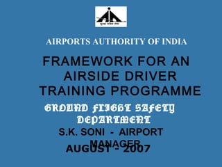 FRAMEWORK FOR AN
AIRSIDE DRIVER
TRAINING PROGRAMME
S.K. SONI - AIRPORT
MANAGERAUGUST - 2007
AIRPORTS AUTHORITY OF INDIA
GROUND FLIGHT SAFETY
DEPARTMENT
 